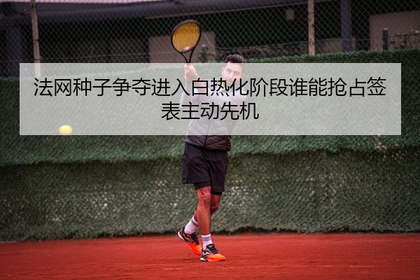 法网种子争夺进入白热化阶段谁能抢占签表主动先机