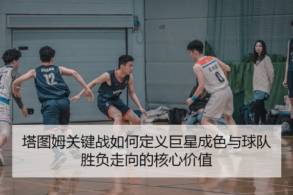 塔图姆关键战如何定义巨星成色与球队胜负走向的核心价值