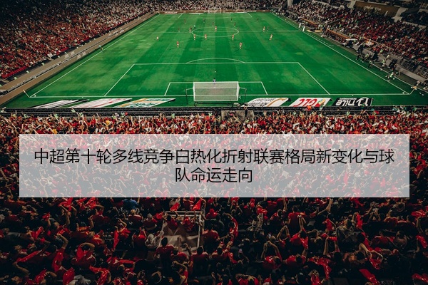 中超第十轮多线竞争白热化折射联赛格局新变化与球队命运走向